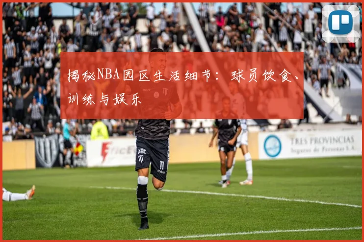 揭秘NBA园区生活细节：球员饮食、训练与娱乐