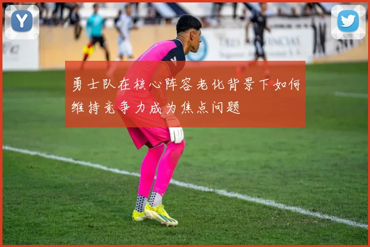 勇士队在核心阵容老化背景下如何维持竞争力成为焦点问题